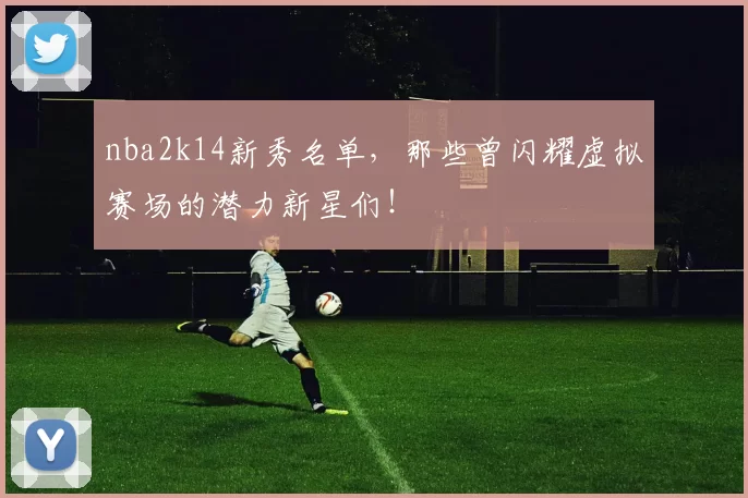 nba2k14新秀名单,那些曾闪耀虚拟赛场的潜力新星们!