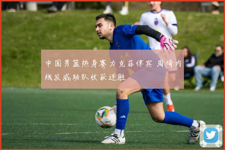 中国男篮热身赛力克菲律宾 周琦内线发威助队收获连胜