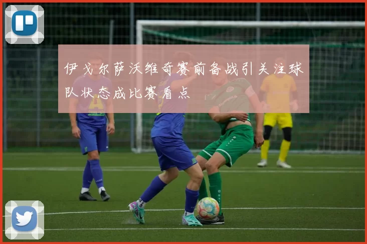伊戈尔萨沃维奇赛前备战引关注球队状态成比赛看点