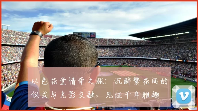 以色花堂情牵之旅：沉醉繁花间的仪式与光影交融，见证千年雅趣