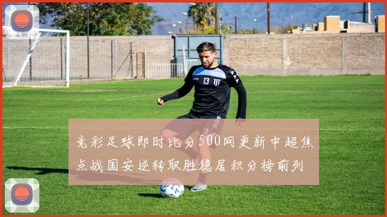 竞彩足球即时比分500网更新中超焦点战国安逆转取胜稳居积分榜前列
