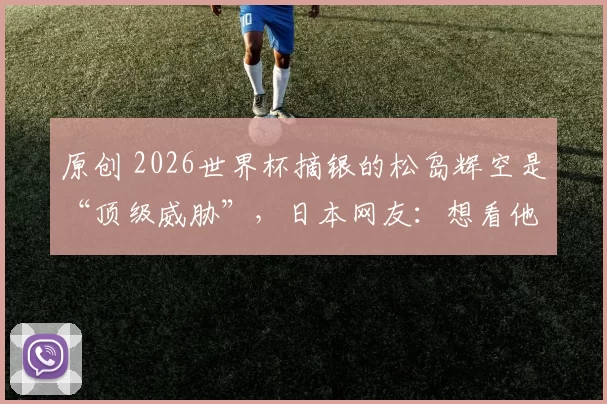 原创 2026世界杯摘银的松岛辉空是“顶级威胁”,日本网友:想看他跟樊振东比赛