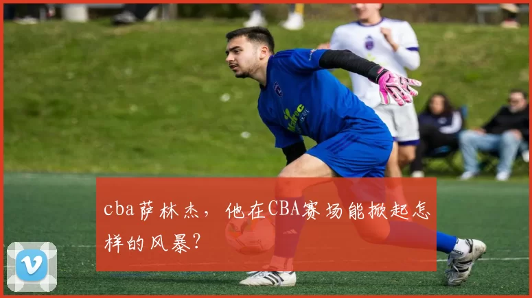 cba萨林杰,他在CBA赛场能掀起怎样的风暴?