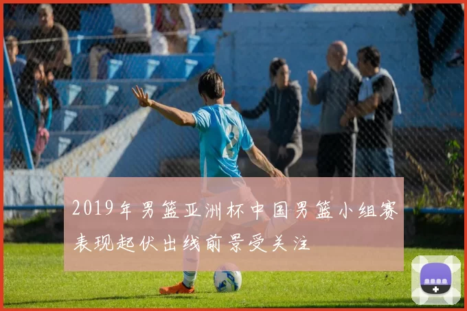 2019年男篮亚洲杯中国男篮小组赛表现起伏出线前景受关注