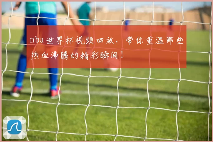 nba世界杯视频回放,带你重温那些热血沸腾的精彩瞬间!