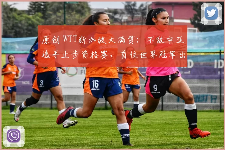 原创 WTT新加坡大满贯:不敌中亚选手止步资格赛,首位世界冠军出局