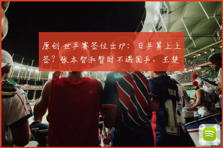 原创 世乒赛签位出炉：日乒算上上签？张本智和暂时不遇国乒，王楚钦考验即将开始