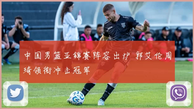 中国男篮亚锦赛阵容出炉 郭艾伦周琦领衔冲击冠军