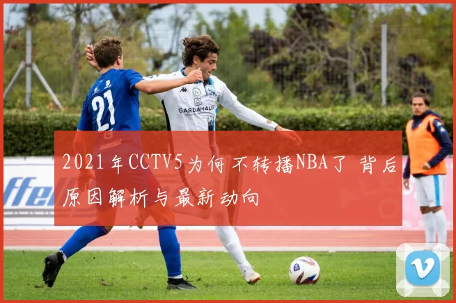 2021年CCTV5为何不转播NBA了 背后原因解析与最新动向