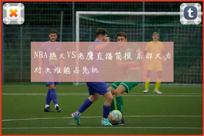 NBA热火VS老鹰直播简报 东部火力对决谁能占先机