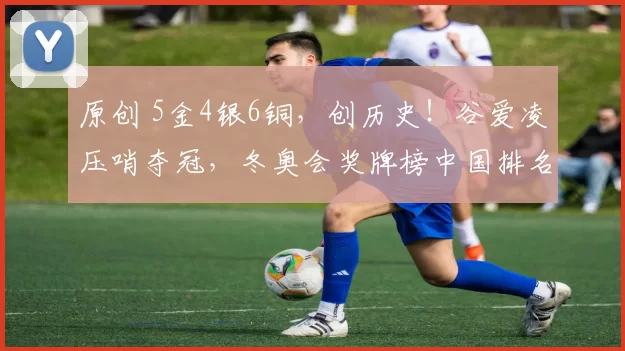 原创 5金4银6铜，创历史！谷爱凌压哨夺冠，冬奥会奖牌榜中国排名出炉