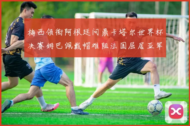 梅西领衔阿根廷问鼎卡塔尔世界杯决赛姆巴佩戴帽难阻法国屈居亚军