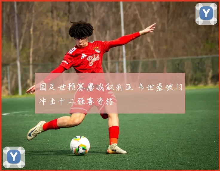 国足世预赛鏖战叙利亚 韦世豪破门冲击十二强赛资格