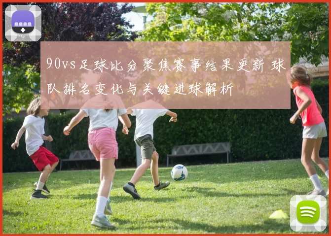 90vs足球比分聚焦赛事结果更新 球队排名变化与关键进球解析