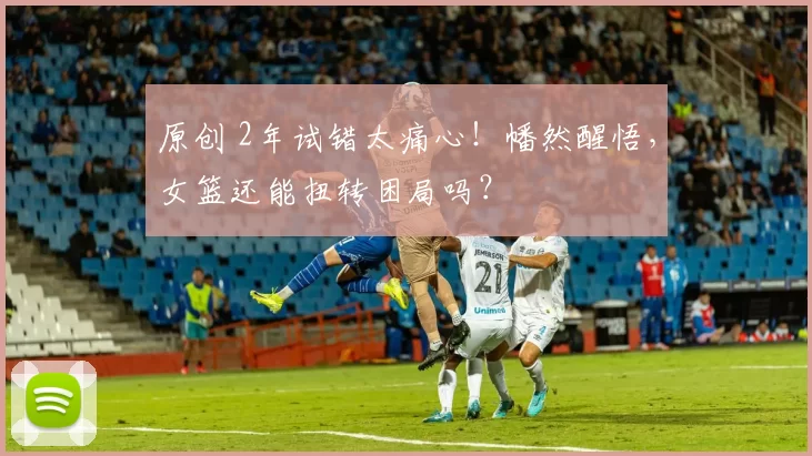 原创 2年试错太痛心!幡然醒悟,女篮还能扭转困局吗?