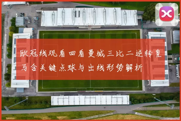 欧冠线观看回看曼城三比二逆转皇马含关键点球与出线形势解析