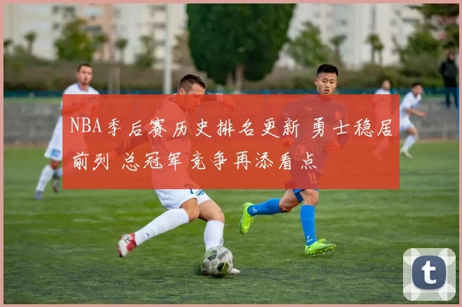 NBA季后赛历史排名更新 勇士稳居前列 总冠军竞争再添看点