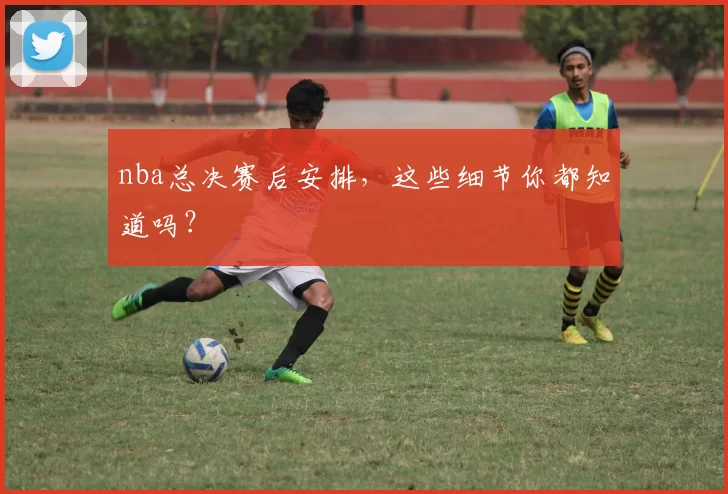 nba总决赛后安排,这些细节你都知道吗?