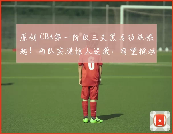 原创 CBA第一阶段三支黑马劲旅崛起！两队实现惊人逆袭，有望搅动季后赛格局