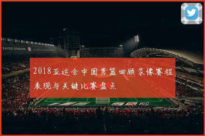 2018亚运会中国男篮回顾录像赛程表现与关键比赛盘点