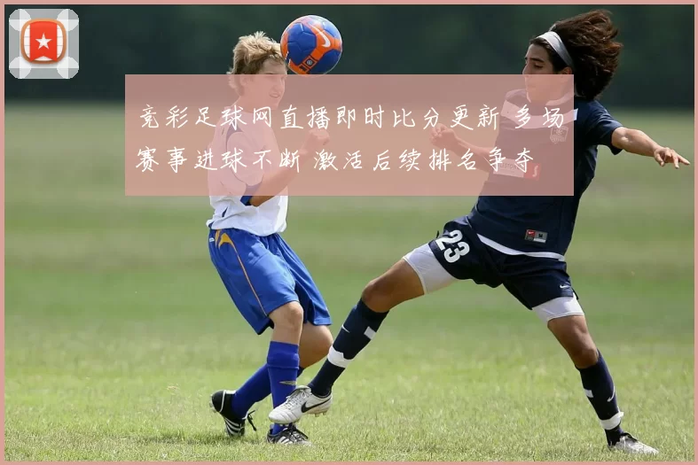 竞彩足球网直播即时比分更新 多场赛事进球不断 激活后续排名争夺
