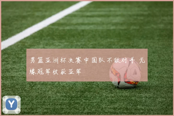 男篮亚洲杯决赛中国队不敌对手 无缘冠军收获亚军