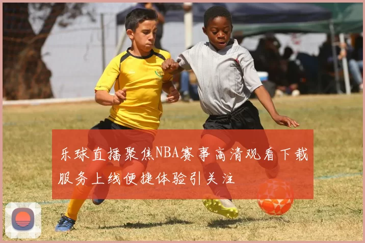 乐球直播聚焦NBA赛事高清观看下载服务上线便捷体验引关注
