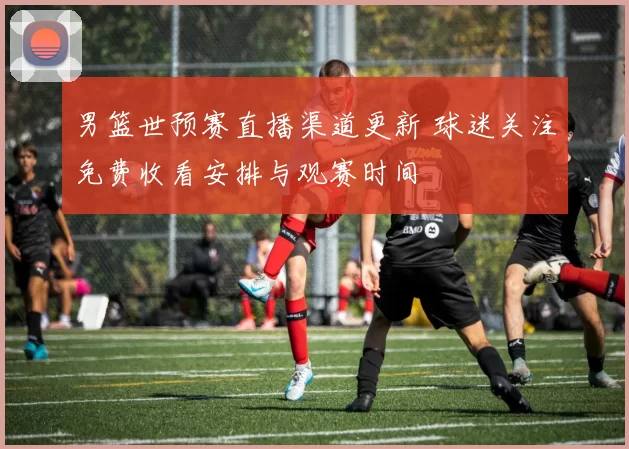 男篮世预赛直播渠道更新 球迷关注免费收看安排与观赛时间