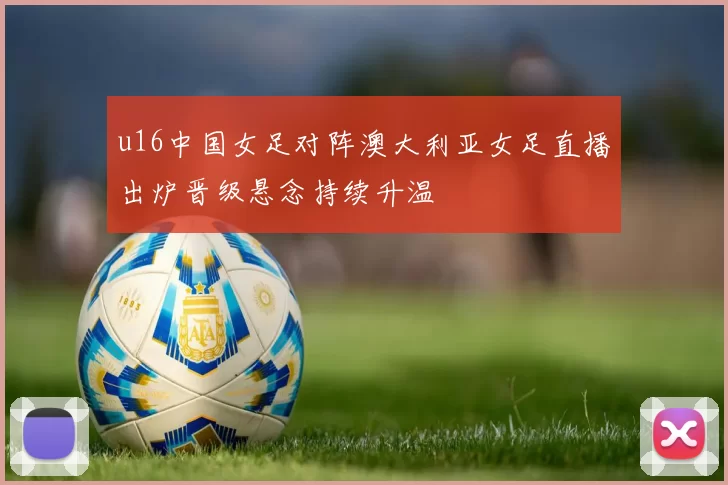 u16中国女足对阵澳大利亚女足直播出炉晋级悬念持续升温