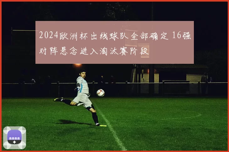 2024欧洲杯出线球队全部确定 16强对阵悬念进入淘汰赛阶段