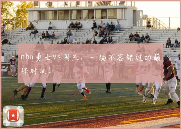 nba勇士vs国王,一场不容错过的巅峰对决!