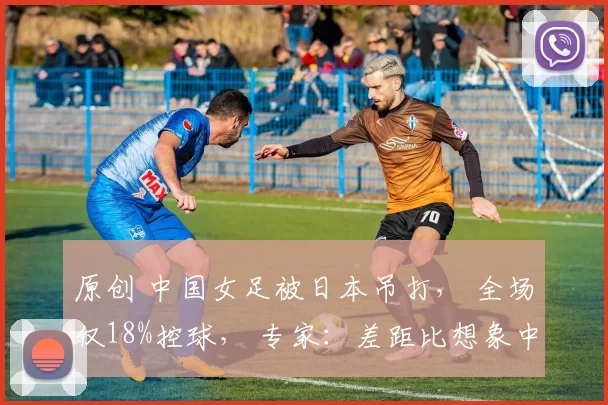 原创 中国女足被日本吊打， 全场仅18%控球， 专家：差距比想象中还大！