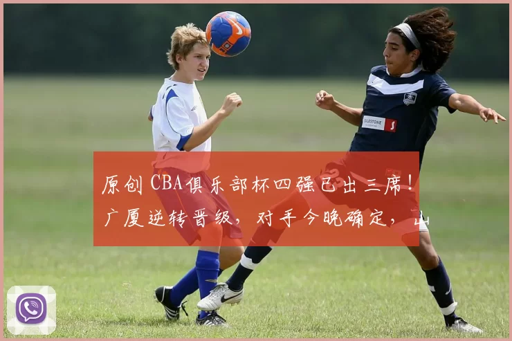 原创 CBA俱乐部杯四强已出三席！广厦逆转晋级，对手今晚确定，山东上海会师