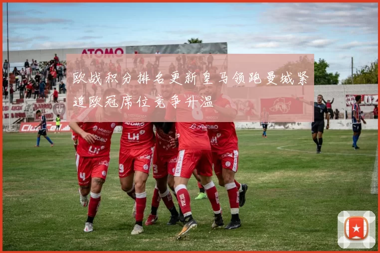 欧战积分排名更新皇马领跑曼城紧追欧冠席位竞争升温