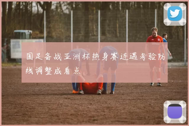 国足备战亚洲杯热身赛连遇考验防线调整成看点
