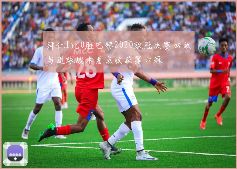 拜仁1比0胜巴黎2020欧冠决赛回放与进球战术看点收获第六冠