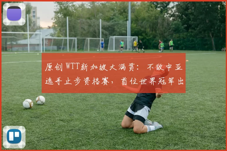 原创 WTT新加坡大满贯:不敌中亚选手止步资格赛,首位世界冠军出局