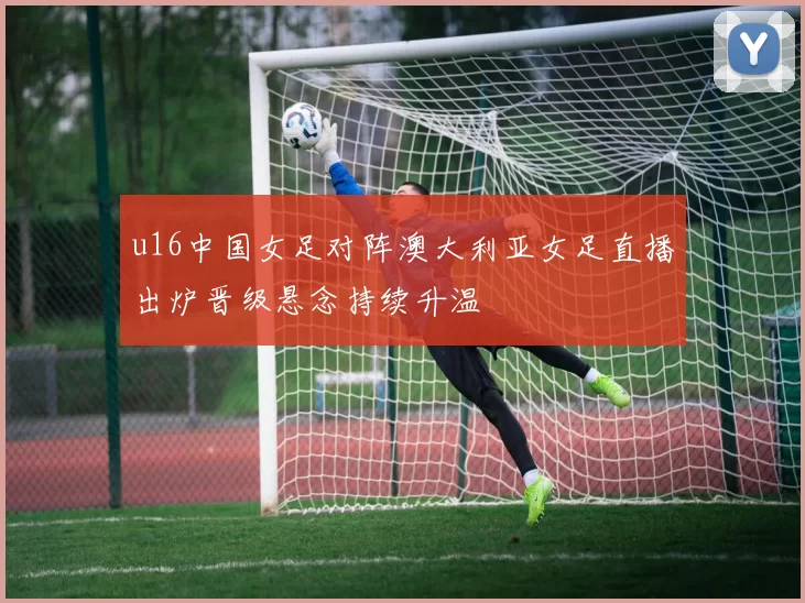 u16中国女足对阵澳大利亚女足直播出炉晋级悬念持续升温