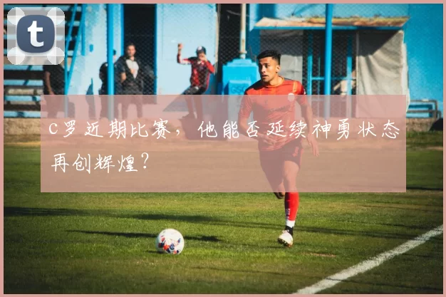 c罗近期比赛,他能否延续神勇状态再创辉煌?