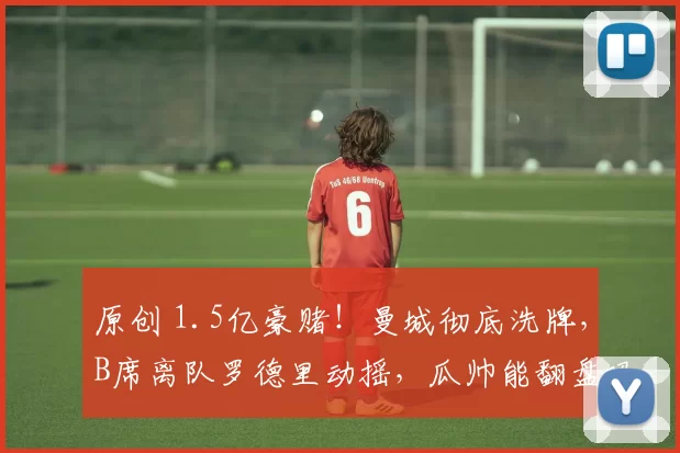 原创 1.5亿豪赌!曼城彻底洗牌,B席离队罗德里动摇,瓜帅能翻盘吗?