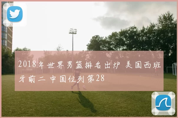 2018年世界男篮排名出炉 美国西班牙前二 中国位列第28