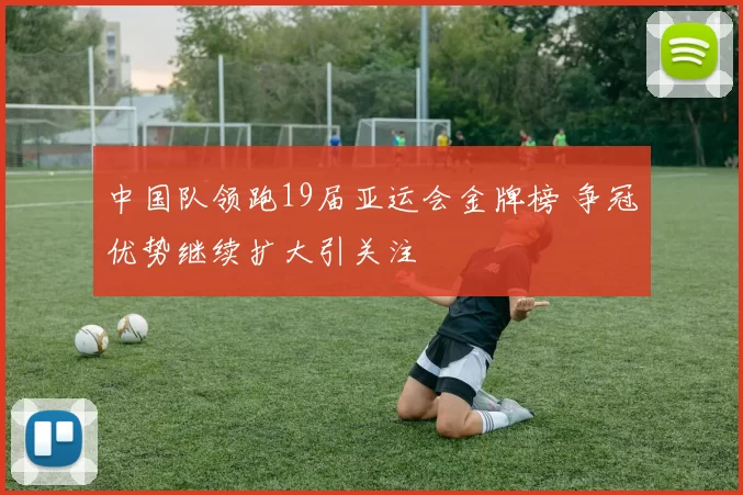 中国队领跑19届亚运会金牌榜 争冠优势继续扩大引关注