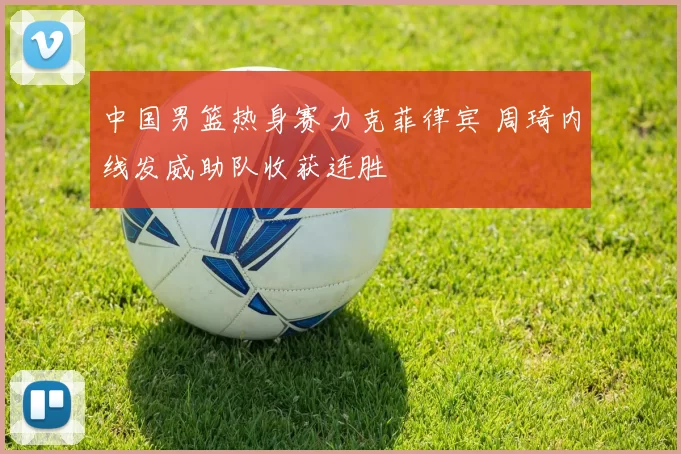 中国男篮热身赛力克菲律宾 周琦内线发威助队收获连胜