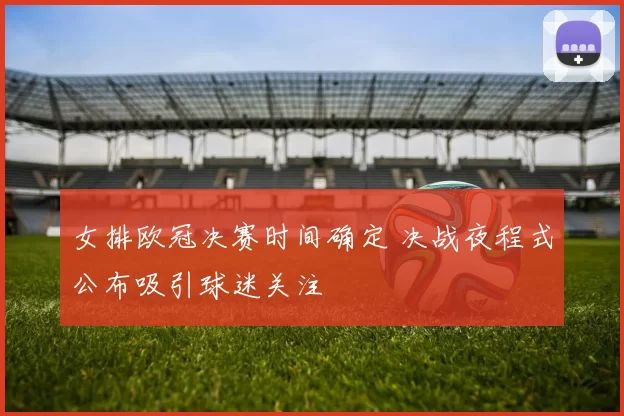 女排欧冠决赛时间确定 决战夜程式公布吸引球迷关注