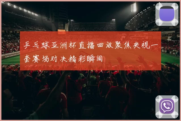 乒乓球亚洲杯直播回放聚焦央视一套赛场对决精彩瞬间