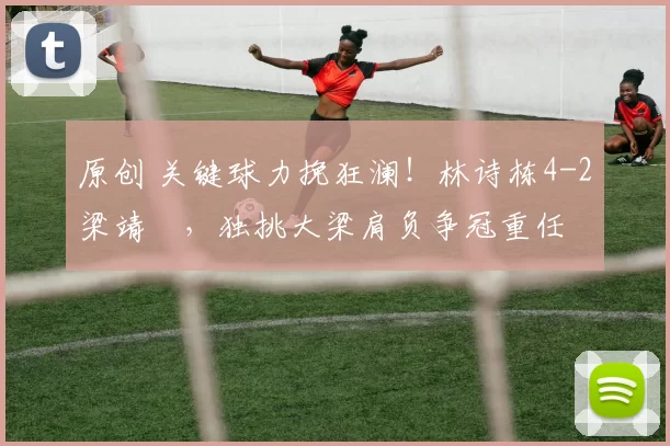 原创 关键球力挽狂澜!林诗栋4-2梁靖崑,独挑大梁肩负争冠重任