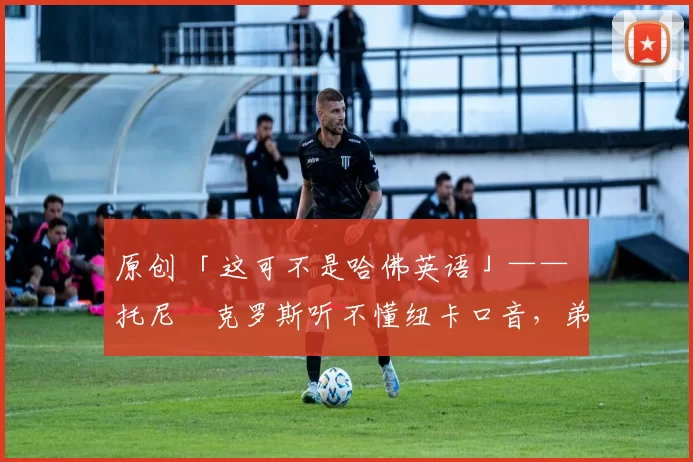 原创 「这可不是哈佛英语」—— 托尼・克罗斯听不懂纽卡口音，弟弟费利克斯狂赞当地 “夏天”