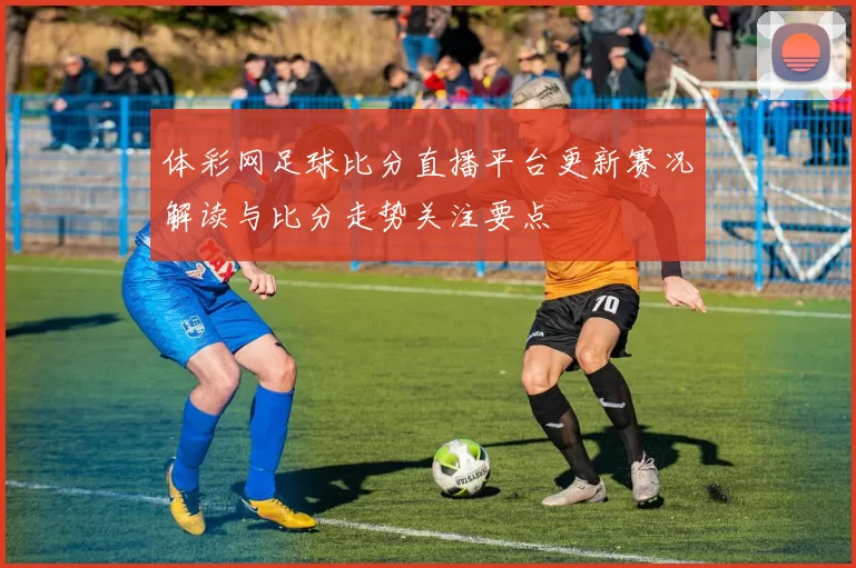 体彩网足球比分直播平台更新赛况解读与比分走势关注要点