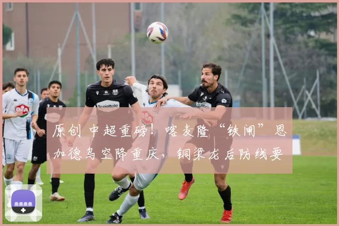 原创 中超重磅！喀麦隆“铁闸”恩加德乌空降重庆，铜梁龙后防线要“硬”出天际？