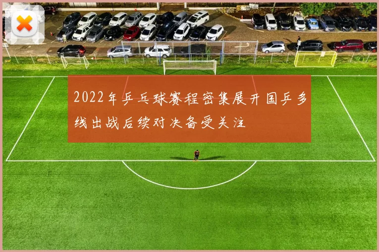 2022年乒乓球赛程密集展开国乒多线出战后续对决备受关注